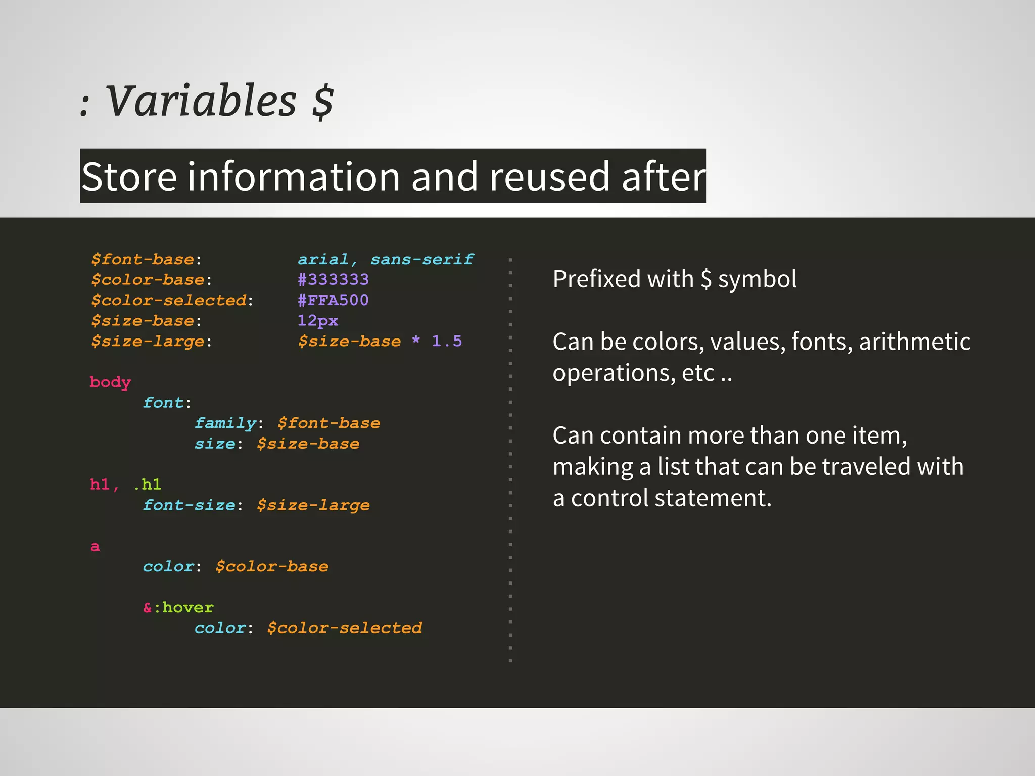 : Variables $
Prefixed with $ symbol
Can be colors, values, fonts, arithmetic
operations, etc ..
Can contain more than one item,
making a list that can be traveled with
a control statement.
$font-base: arial, sans-serif
$color-base: #333333
$color-selected: #FFA500
$size-base: 12px
$size-large: $size-base * 1.5
body
font:
family: $font-base
size: $size-base
h1, .h1
font-size: $size-large
a
color: $color-base
&:hover
color: $color-selected
Store information and reused after
 