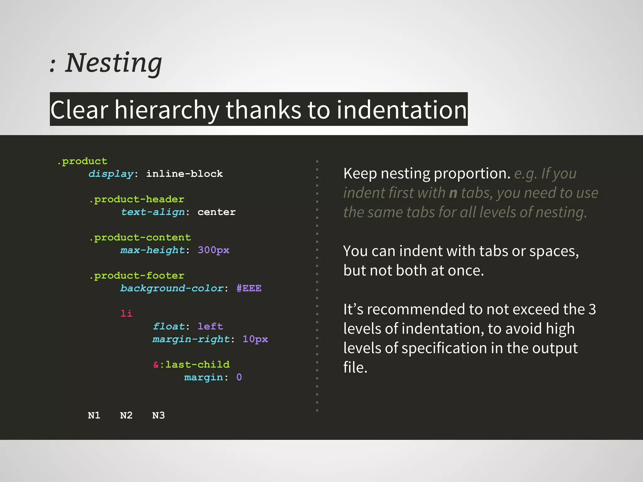: Nesting
Keep nesting proportion. e.g. If you
indent first with n tabs, you need to use
the same tabs for all levels of nesting.
You can indent with tabs or spaces,
but not both at once.
It’s recommended to not exceed the 3
levels of indentation, to avoid high
levels of specification in the output
file.
.product
display: inline-block
.product-header
text-align: center
.product-content
max-height: 300px
.product-footer
background-color: #EEE
li
float: left
margin-right: 10px
&:last-child
margin: 0
N1 N2 N3
Clear hierarchy thanks to indentation
 