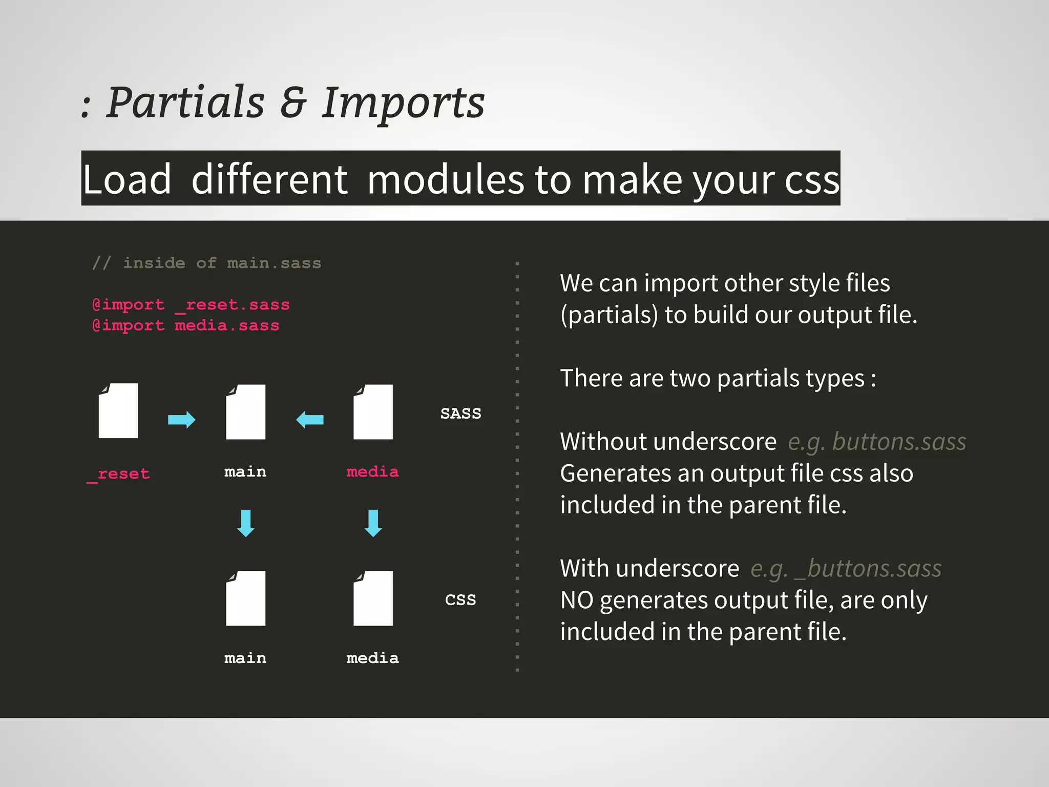 : Partials & Imports
We can import other style files
(partials) to build our output file.
There are two partials types :
Without underscore e.g. buttons.sass
Generates an output file css also
included in the parent file.
With underscore e.g. _buttons.sass
NO generates output file, are only
included in the parent file.
// inside of main.sass
@import _reset.sass
@import media.sass
Load different modules to make your css
_reset main media
main media
CSS
SASS
 