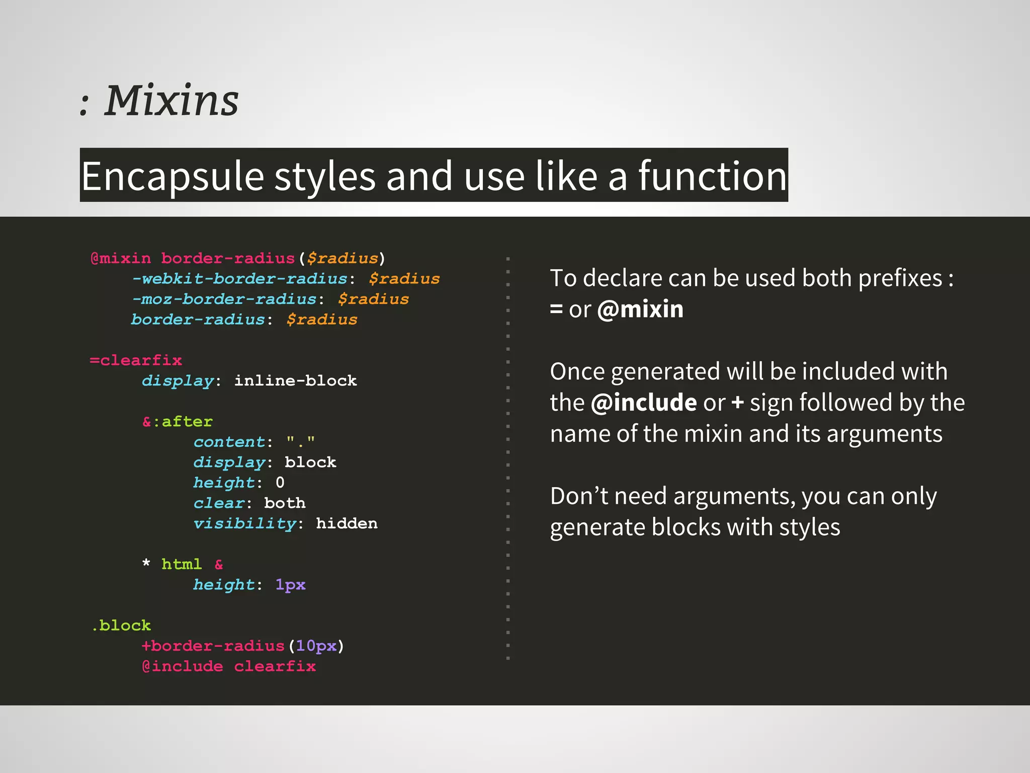 : Mixins
To declare can be used both prefixes :
= or @mixin
Once generated will be included with
the @include or + sign followed by the
name of the mixin and its arguments
Don’t need arguments, you can only
generate blocks with styles
@mixin border-radius($radius)
-webkit-border-radius: $radius
-moz-border-radius: $radius
border-radius: $radius
=clearfix
display: inline-block
&:after
content: "."
display: block
height: 0
clear: both
visibility: hidden
* html &
height: 1px
.block
+border-radius(10px)
@include clearfix
Encapsule styles and use like a function
 