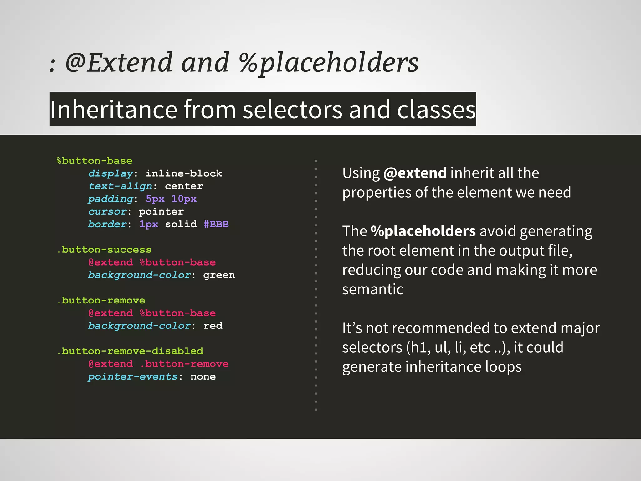 : @Extend and %placeholders
Using @extend inherit all the
properties of the element we need
The %placeholders avoid generating
the root element in the output file,
reducing our code and making it more
semantic
It’s not recommended to extend major
selectors (h1, ul, li, etc ..), it could
generate inheritance loops
%button-base
display: inline-block
text-align: center
padding: 5px 10px
cursor: pointer
border: 1px solid #BBB
.button-success
@extend %button-base
background-color: green
.button-remove
@extend %button-base
background-color: red
.button-remove-disabled
@extend .button-remove
pointer-events: none
Inheritance from selectors and classes
 