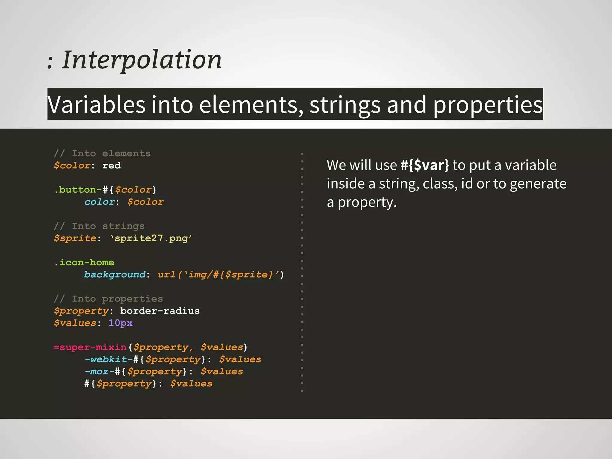 : Interpolation
We will use #{$var} to put a variable
inside a string, class, id or to generate
a property.
// Into elements
$color: red
.button-#{$color}
color: $color
// Into strings
$sprite: ‘sprite27.png’
.icon-home
background: url(‘img/#{$sprite}’)
// Into properties
$property: border-radius
$values: 10px
=super-mixin($property, $values)
-webkit-#{$property}: $values
-moz-#{$property}: $values
#{$property}: $values
Variables into elements, strings and properties
 
