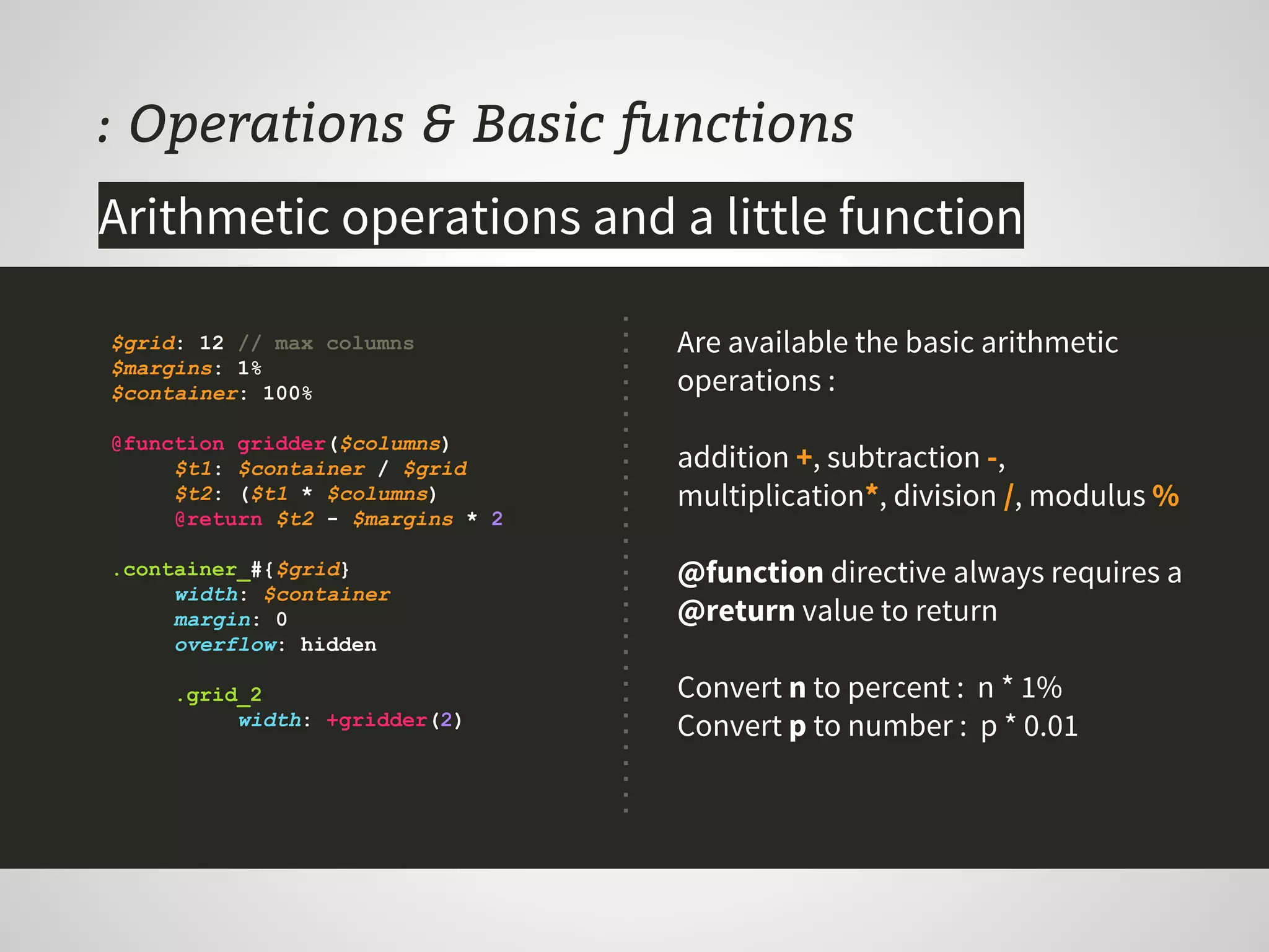 : Operations & Basic functions
$grid: 12 // max columns
$margins: 1%
$container: 100%
@function gridder($columns)
$t1: $container / $grid
$t2: ($t1 * $columns)
@return $t2 - $margins * 2
.container_#{$grid}
width: $container
margin: 0
overflow: hidden
.grid_2
width: +gridder(2)
Are available the basic arithmetic
operations :
addition +, subtraction -,
multiplication*, division /, modulus %
@function directive always requires a
@return value to return
Convert n to percent : n * 1%
Convert p to number : p * 0.01
Arithmetic operations and a little function
 