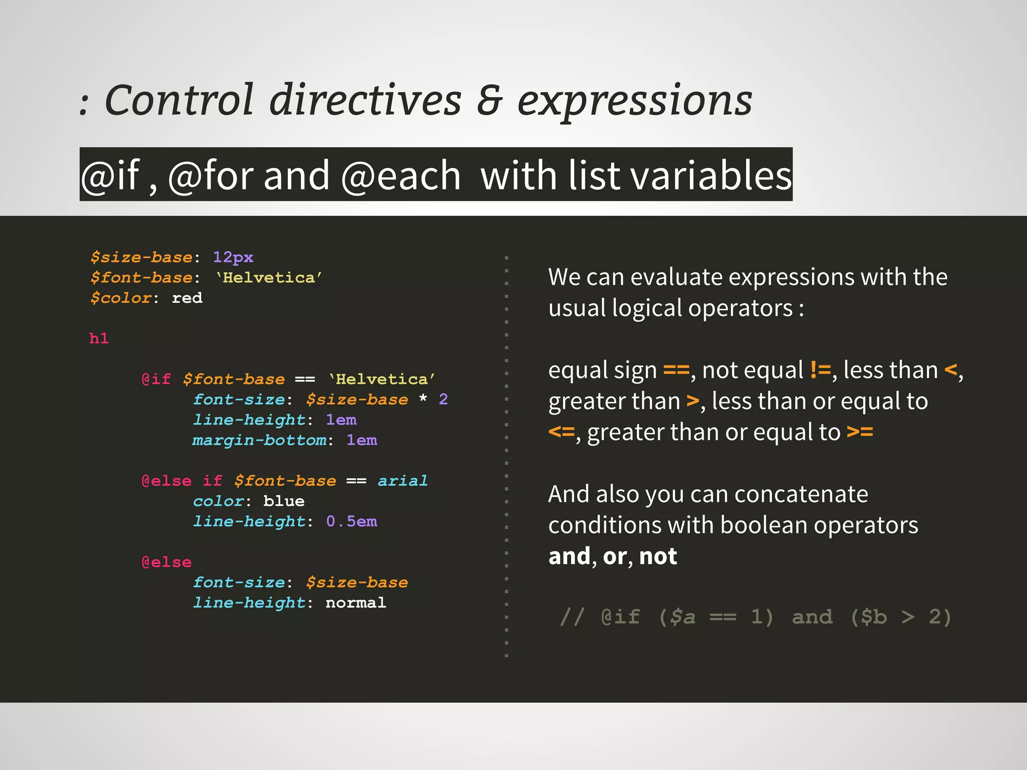 : Control directives & expressions
$size-base: 12px
$font-base: ‘Helvetica’
$color: red
h1
@if $font-base == ‘Helvetica’
font-size: $size-base * 2
line-height: 1em
margin-bottom: 1em
@else if $font-base == arial
color: blue
line-height: 0.5em
@else
font-size: $size-base
line-height: normal
@if , @for and @each with list variables
We can evaluate expressions with the
usual logical operators :
equal sign ==, not equal !=, less than <,
greater than >, less than or equal to
<=, greater than or equal to >=
And also you can concatenate
conditions with boolean operators
and, or, not
// @if ($a == 1) and ($b > 2)
 