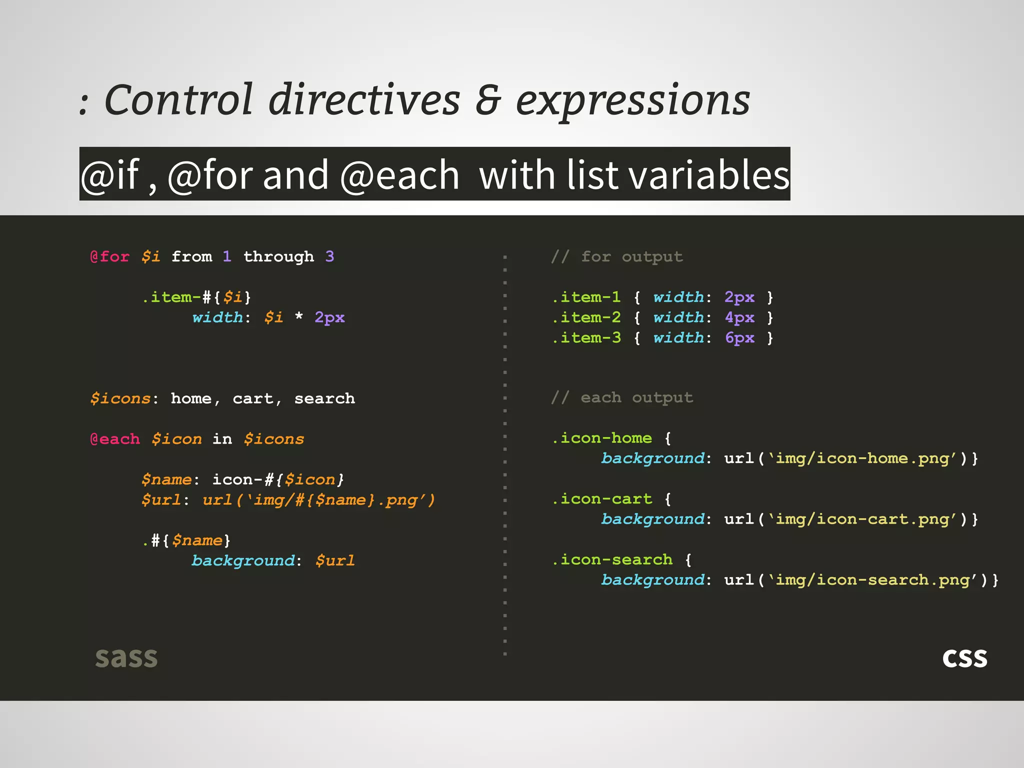 : Control directives & expressions
@for $i from 1 through 3
.item-#{$i}
width: $i * 2px
$icons: home, cart, search
@each $icon in $icons
$name: icon-#{$icon}
$url: url(‘img/#{$name}.png’)
.#{$name}
background: $url
@if , @for and @each with list variables
// for output
.item-1 { width: 2px }
.item-2 { width: 4px }
.item-3 { width: 6px }
// each output
.icon-home {
background: url(‘img/icon-home.png’)}
.icon-cart {
background: url(‘img/icon-cart.png’)}
.icon-search {
background: url(‘img/icon-search.png’)}
csssass
 