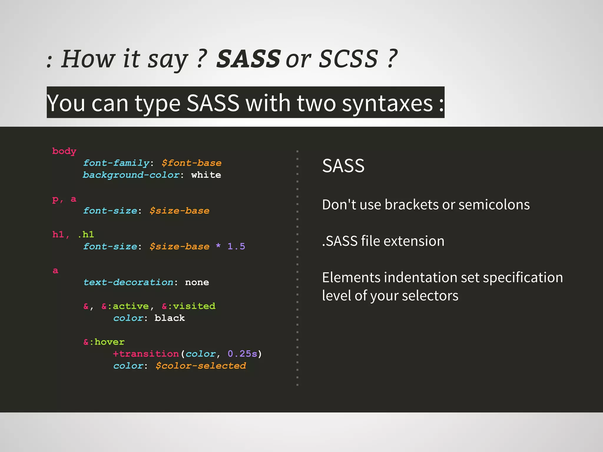 : How it say ? SASS or SCSS ?
You can type SASS with two syntaxes :
body
font-family: $font-base
background-color: white
p, a
font-size: $size-base
h1, .h1
font-size: $size-base * 1.5
a
text-decoration: none
&, &:active, &:visited
color: black
&:hover
+transition(color, 0.25s)
color: $color-selected
SASS
Don't use brackets or semicolons
.SASS file extension
Elements indentation set specification
level of your selectors
 