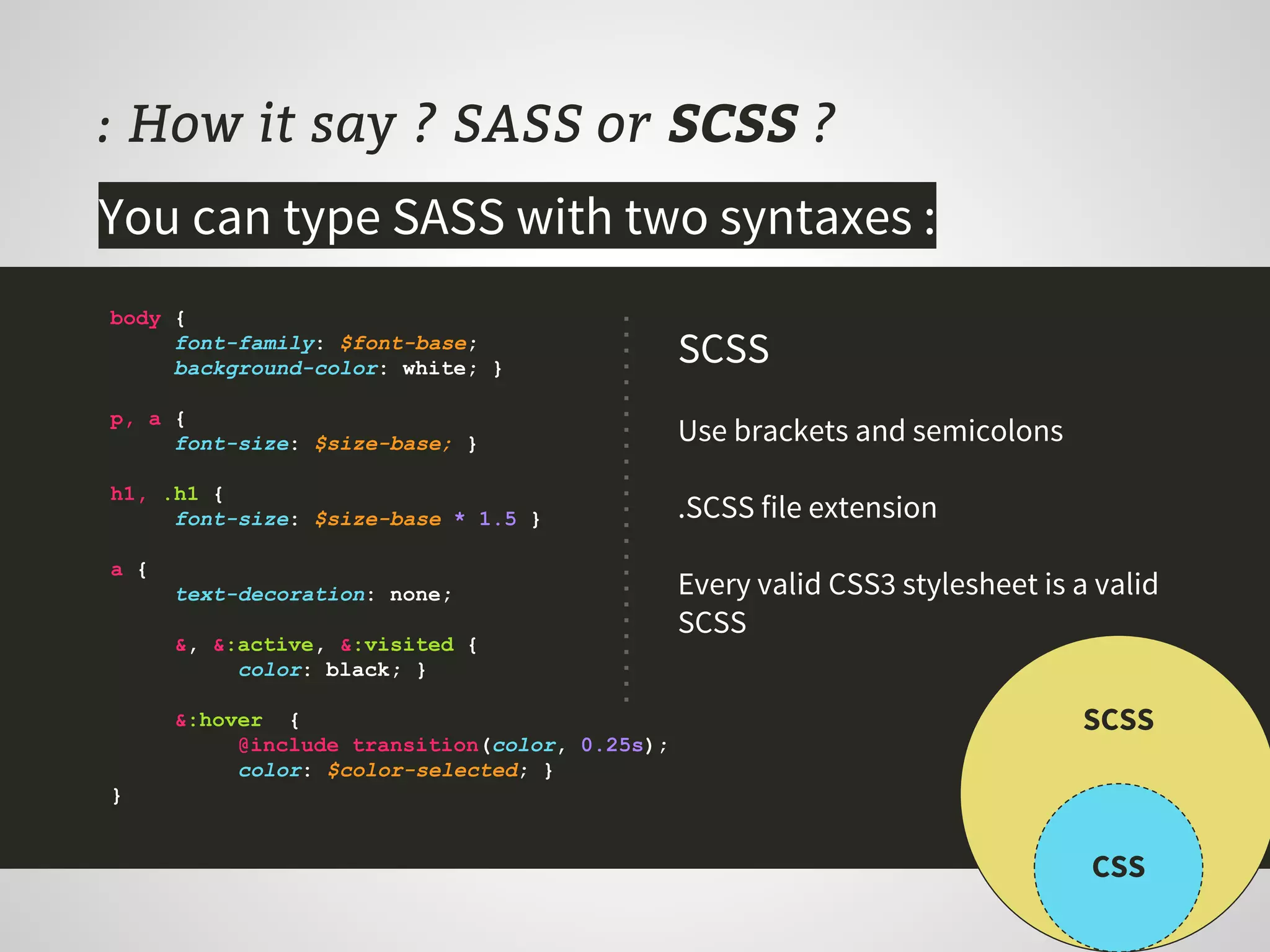 : How it say ? SASS or SCSS ?
body {
font-family: $font-base;
background-color: white; }
p, a {
font-size: $size-base; }
h1, .h1 {
font-size: $size-base * 1.5 }
a {
text-decoration: none;
&, &:active, &:visited {
color: black; }
&:hover {
@include transition(color, 0.25s);
color: $color-selected; }
}
SCSS
Use brackets and semicolons
.SCSS file extension
Every valid CSS3 stylesheet is a valid
SCSS
CSS
SCSS
You can type SASS with two syntaxes :
 