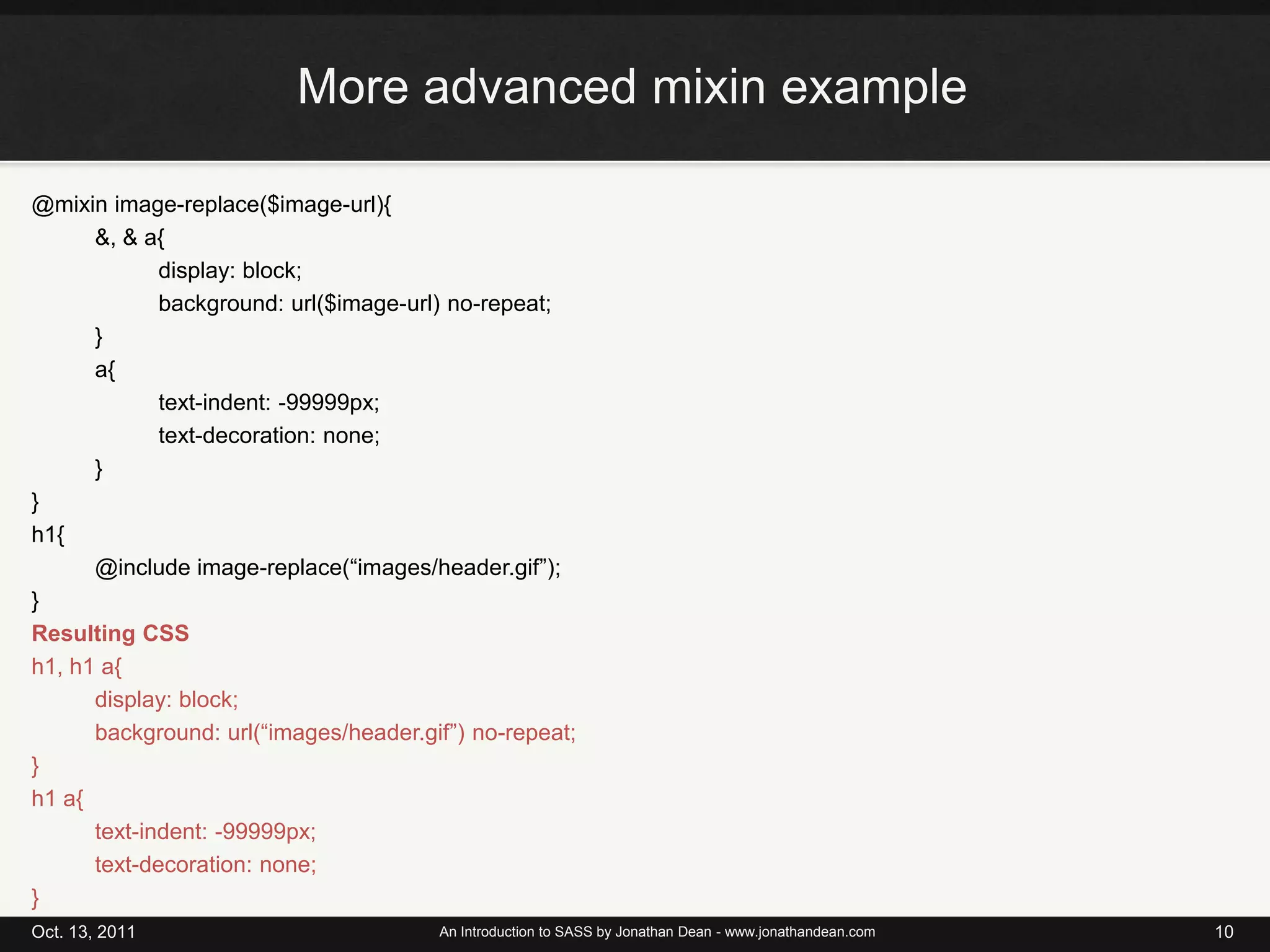 More advanced mixin example@mixin image-replace($image-url){&, & a{		display: block;		background: url($image-url) no-repeat;	}	a{		text-indent: -99999px;		text-decoration: none;	}}h1{@include image-replace(“images/header.gif”);}Resulting CSSh1, h1 a{	display: block;background: url(“images/header.gif”) no-repeat;}h1 a{text-indent: -99999px;text-decoration: none;}Oct. 13, 2011An Introduction to SASS by Jonathan Dean - www.jonathandean.com10