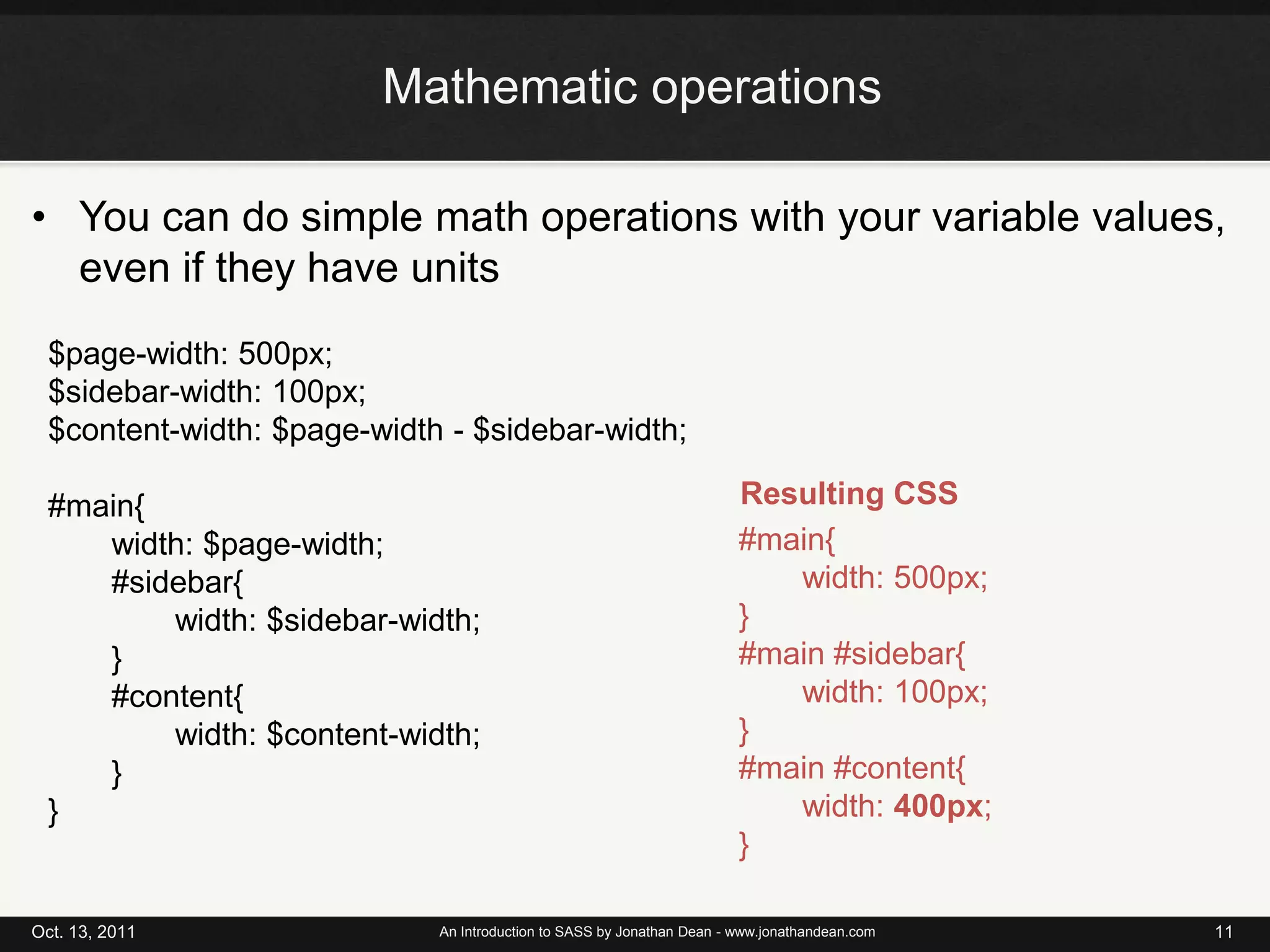 Mathematic operationsYou can do simple math operations with your variable values, even if they have unitsOct. 13, 2011An Introduction to SASS by Jonathan Dean - www.jonathandean.com11$page-width: 500px;$sidebar-width: 100px;$content-width: $page-width - $sidebar-width;#main{	width: $page-width;#sidebar{	width: $sidebar-width;}#content{	width: $content-width;}}Resulting CSS#main{	width: 500px;}#main #sidebar{width: 100px;}#main #content{	width: 400px;}