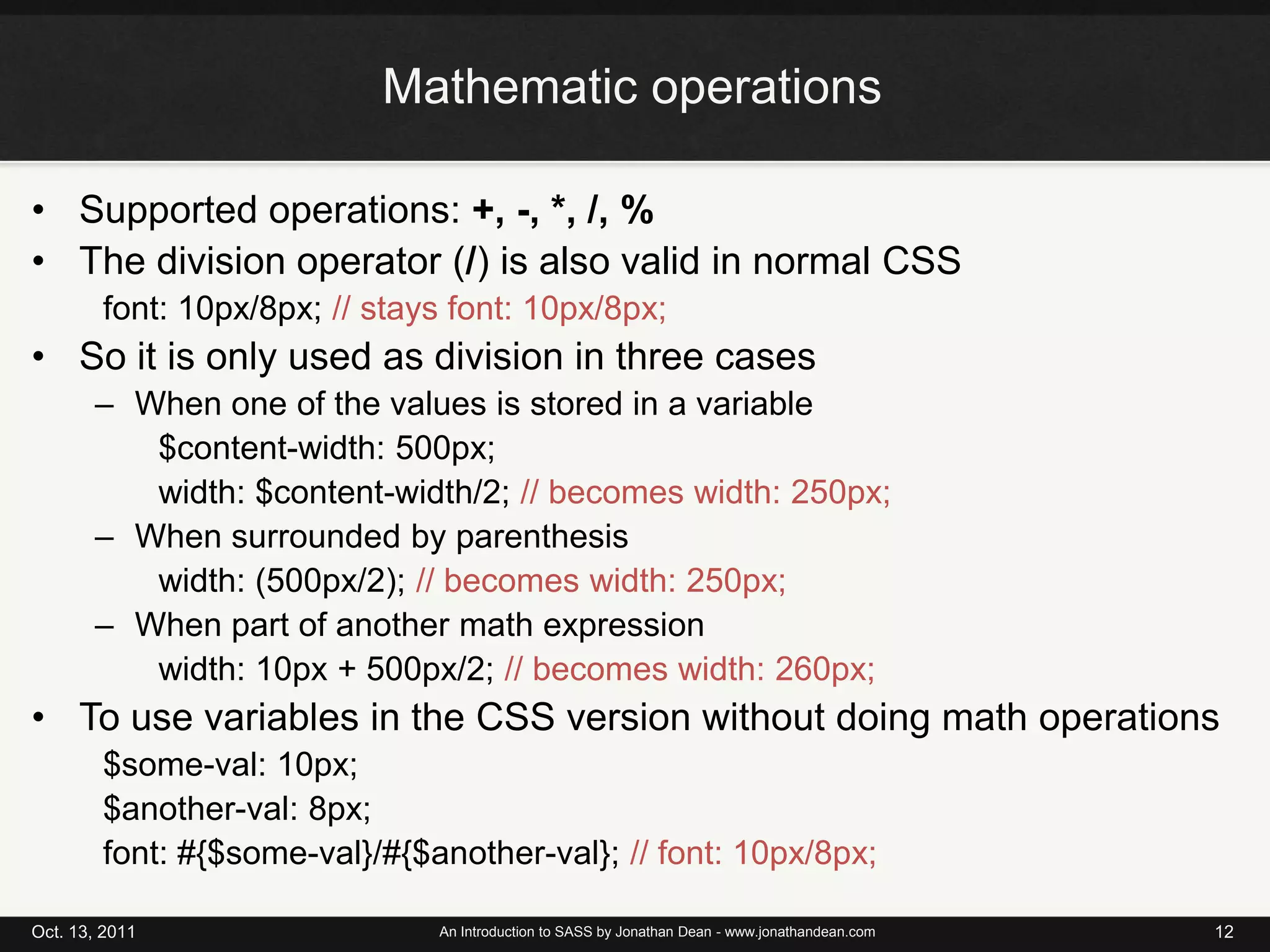 Mathematic operationsSupported operations: +, -, *, /, %The division operator (/) is also valid in normal CSSfont: 10px/8px; // stays font: 10px/8px;So it is only used as division in three casesWhen one of the values is stored in a variable$content-width: 500px;width: $content-width/2; // becomes width: 250px;When surrounded by parenthesiswidth: (500px/2); // becomes width: 250px;When part of another math expressionwidth: 10px + 500px/2; // becomes width: 260px;To use variables in the CSS version without doing math operations$some-val: 10px;$another-val: 8px;font: #{$some-val}/#{$another-val}; // font: 10px/8px;Oct. 13, 2011An Introduction to SASS by Jonathan Dean - www.jonathandean.com12