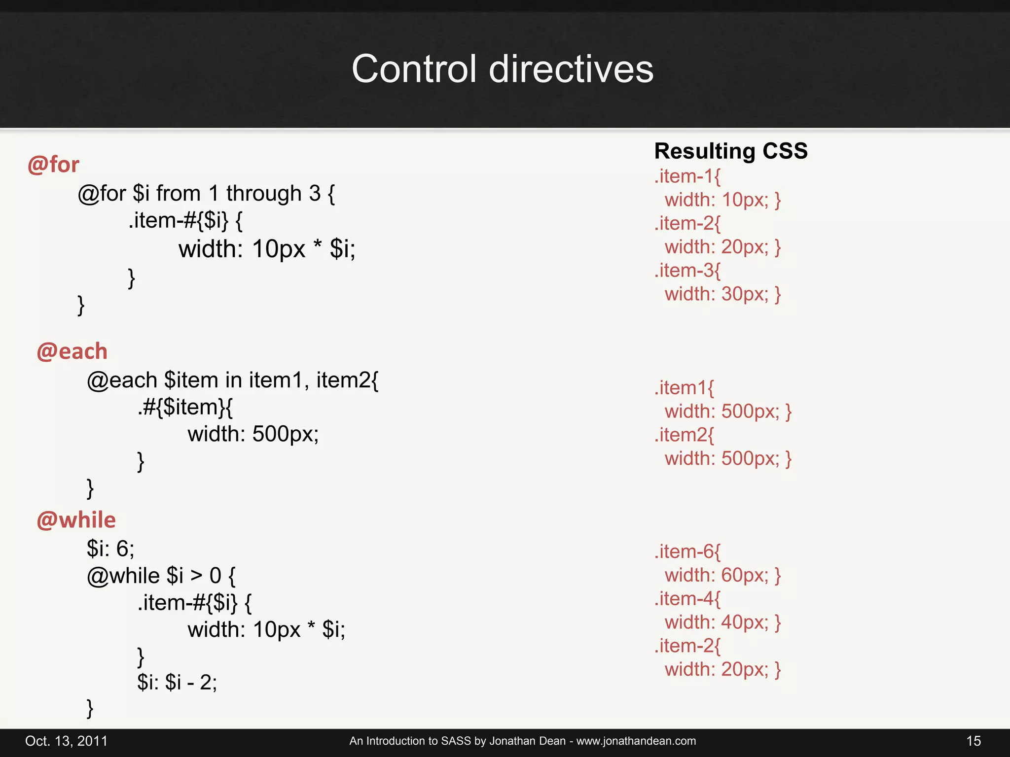 Control directivesOct. 13, 2011An Introduction to SASS by Jonathan Dean - www.jonathandean.com15Resulting CSS.item-1{width: 10px; }.item-2{width: 20px; }.item-3{width: 30px; }@for@for $i from 1 through 3 {.item-#{$i} {width: 10px * $i; }}@each	@each $item in item1, item2{	.#{$item}{	width: 500px;	}	}.item1{width: 500px; }.item2{width: 500px; }@while	$i: 6;	@while $i > 0 {	.item-#{$i} {	width: 10px * $i;	}	$i: $i - 2;	}.item-6{width: 60px; }.item-4{width: 40px; }.item-2{width: 20px; }
