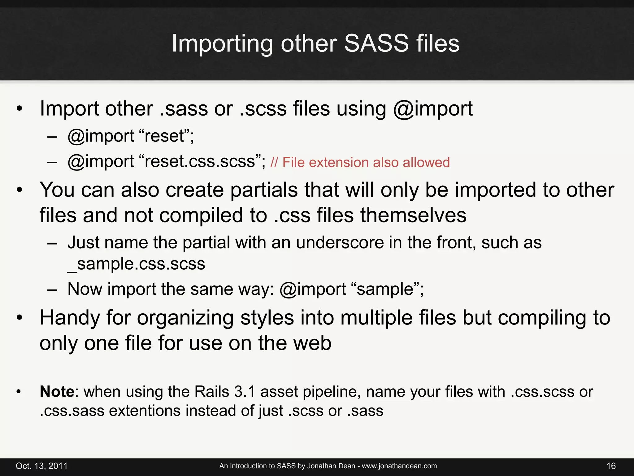 Importing other SASS filesImport other .sass or .scss files using @import@import “reset”;@import “reset.css.scss”; // File extension also allowedYou can also create partials that will only be imported to other files and not compiled to .css files themselvesJust name the partial with an underscore in the front, such as _sample.css.scssNow import the same way: @import “sample”;Handy for organizing styles into multiple files but compiling to only one file for use on the webNote: when using the Rails 3.1 asset pipeline, name your files with .css.scss or .css.sassextentions instead of just .scss or .sassOct. 13, 2011An Introduction to SASS by Jonathan Dean - www.jonathandean.com16