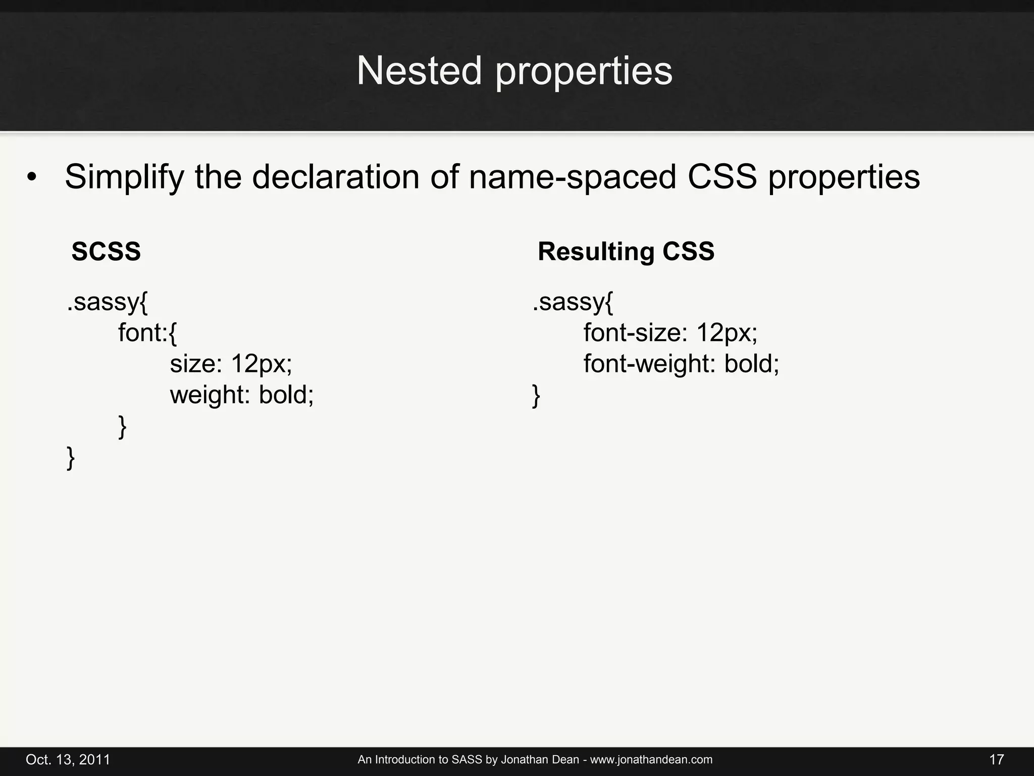Nested propertiesSimplify the declaration of name-spaced CSS propertiesOct. 13, 2011An Introduction to SASS by Jonathan Dean - www.jonathandean.com17Resulting CSSSCSS.sassy{font:{	size: 12px;	weight: bold;}}.sassy{font-size: 12px;	font-weight: bold;}