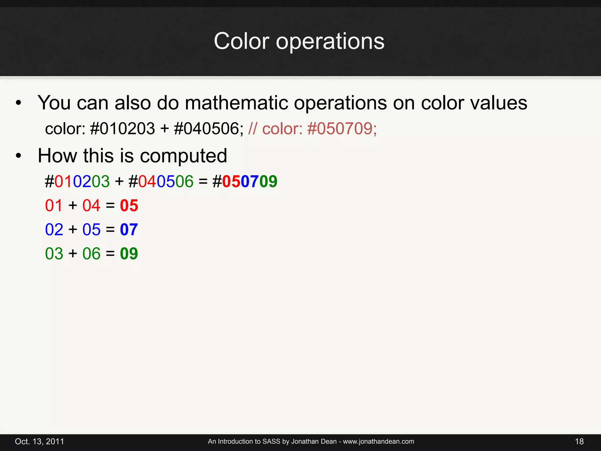 Color operationsYou can also do mathematic operations on color valuescolor: #010203 + #040506; // color: #050709;Howthisiscomputed#010203 + #040506 = #05070901 + 04 = 0502 + 05 = 0703 + 06 = 09Oct. 13, 2011An Introduction to SASS by Jonathan Dean - www.jonathandean.com18