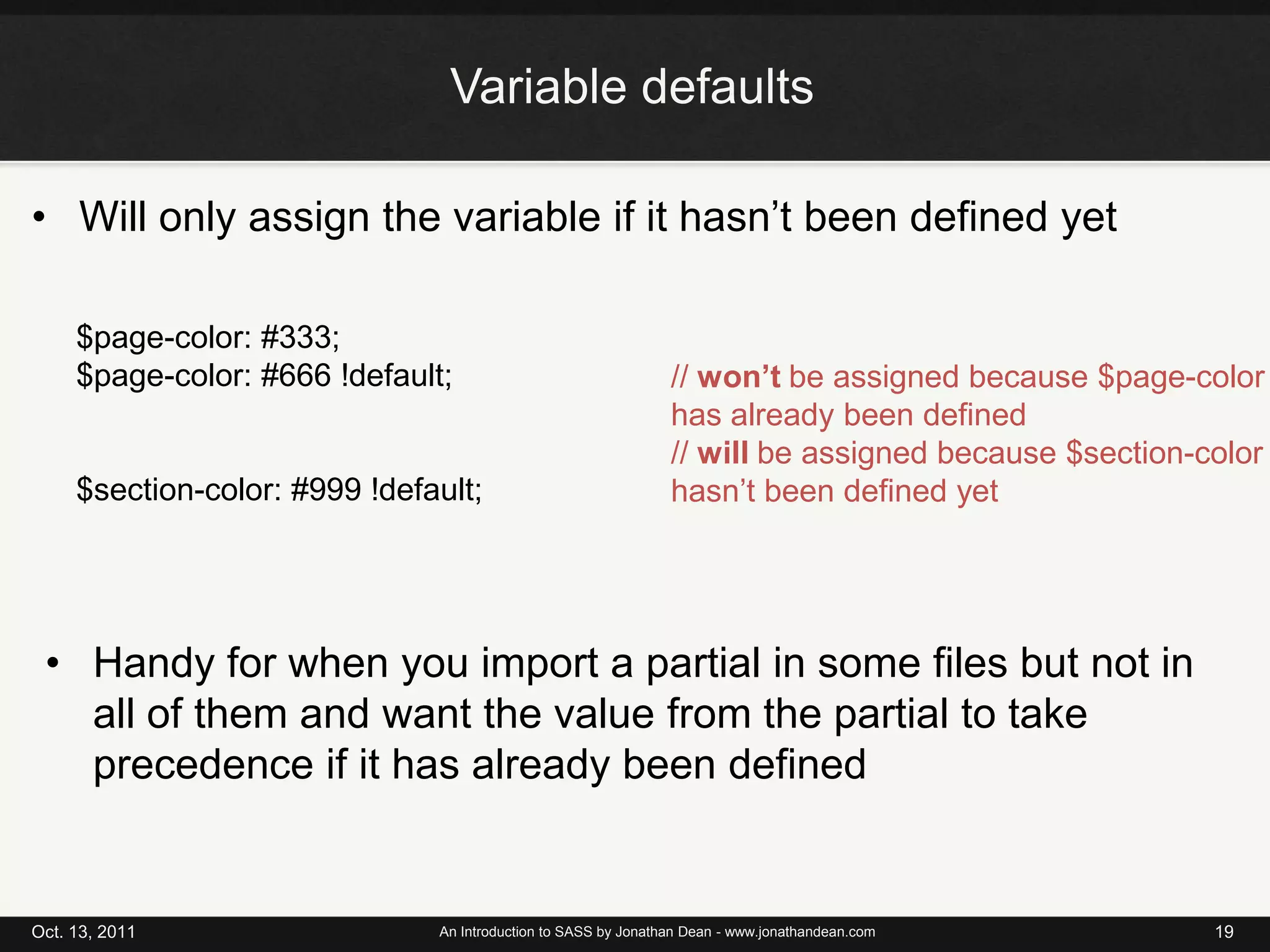 Variable defaultsWill only assign the variable if it hasn’t been defined yetOct. 13, 2011An Introduction to SASS by Jonathan Dean - www.jonathandean.com19$page-color: #333;$page-color: #666 !default;$section-color: #999 !default;// won’t be assigned because $page-color has already been defined// will be assigned because $section-color hasn’t been defined yetHandy for when you import a partial in some files but not in all of them and want the value from the partial to take precedence if it has already been defined