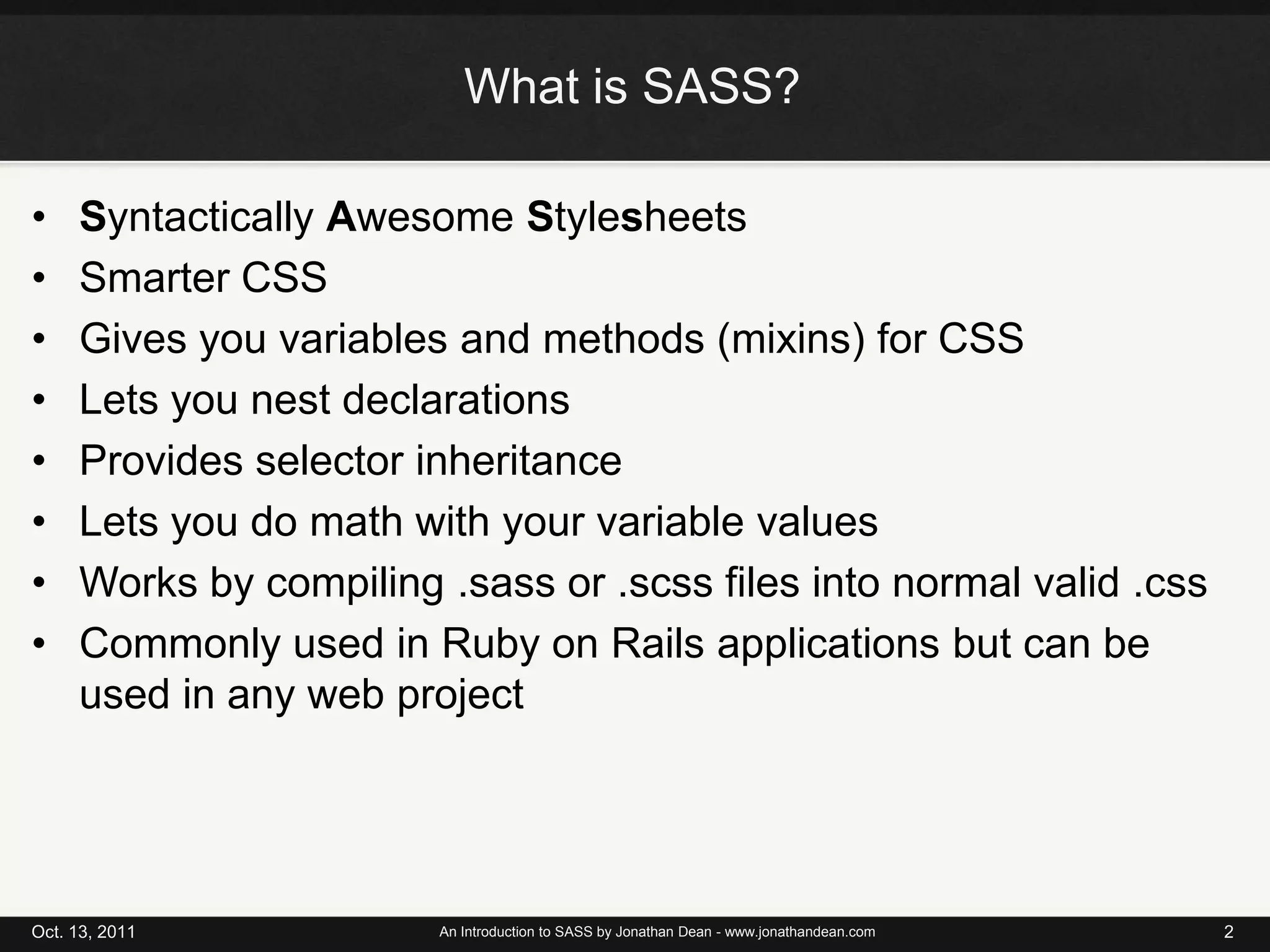 What is SASS?Syntactically Awesome StylesheetsSmarter CSSGives you variables and methods (mixins) for CSSLets you nest declarationsProvides selector inheritanceLets you do math with your variable valuesWorks by compiling .sass or .scss files into normal valid .cssCommonly used in Ruby on Rails applications but can be used in any web projectOct. 13, 2011An Introduction to SASS by Jonathan Dean - www.jonathandean.com2
