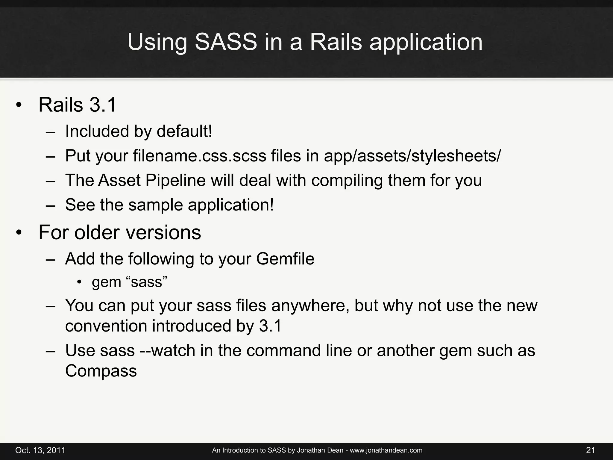 Using SASS in a Rails applicationRails 3.1Included by default!Put your filename.css.scss files in app/assets/stylesheets/The Asset Pipeline will deal with compiling them for youSee the sample application!For older versionsAdd the following to your Gemfilegem “sass”You can put your sass files anywhere, but why not use the new convention introduced by 3.1Use sass --watch in the command line or another gem such as CompassOct. 13, 2011An Introduction to SASS by Jonathan Dean - www.jonathandean.com21