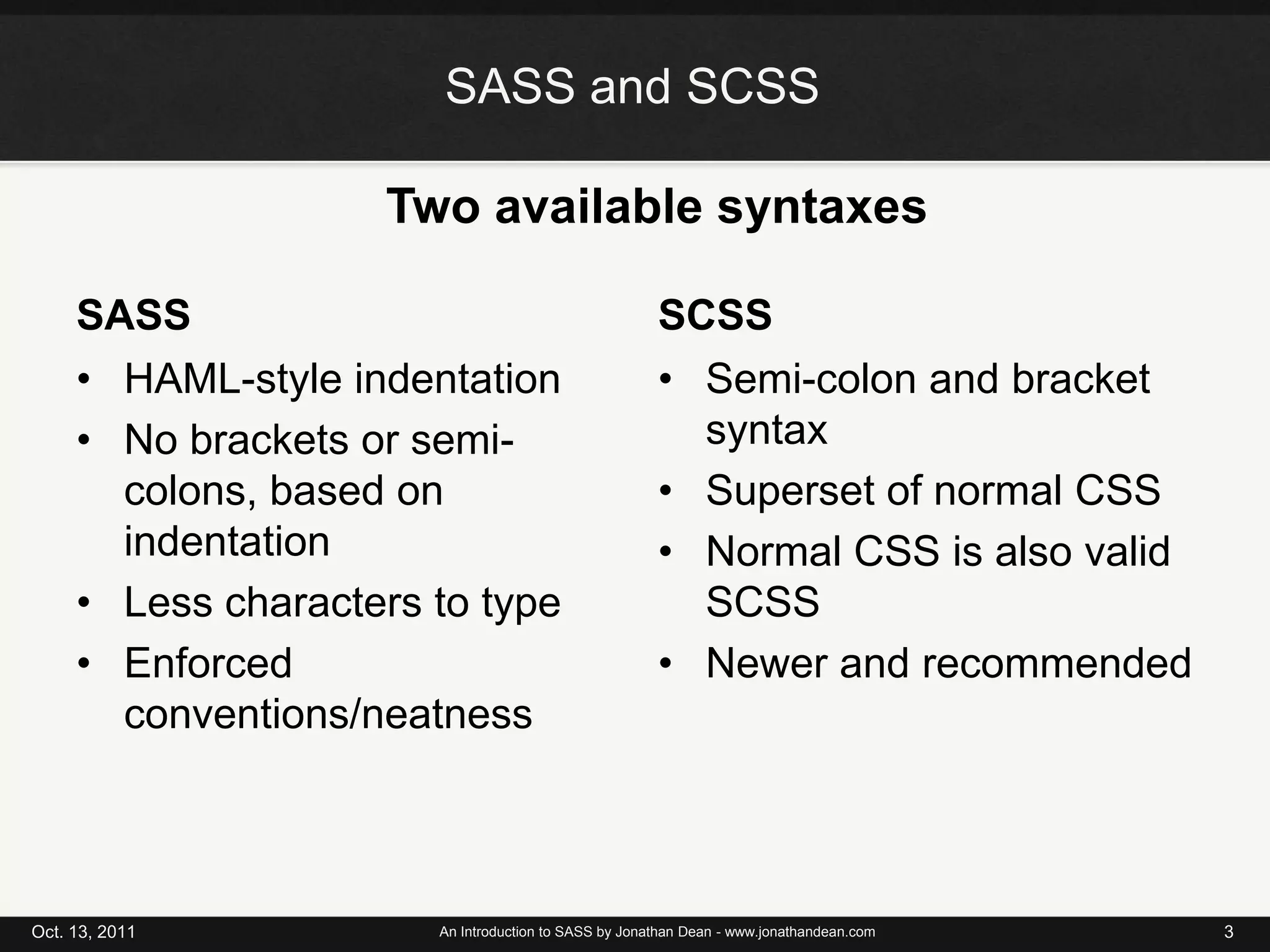 SASS and SCSSTwo available syntaxesSASSSCSSHAML-style indentationNo brackets or semi-colons, based on indentationLess characters to typeEnforced conventions/neatnessSemi-colon and bracket syntaxSuperset of normal CSSNormal CSS is also valid SCSSNewer and recommendedOct. 13, 2011An Introduction to SASS by Jonathan Dean - www.jonathandean.com3