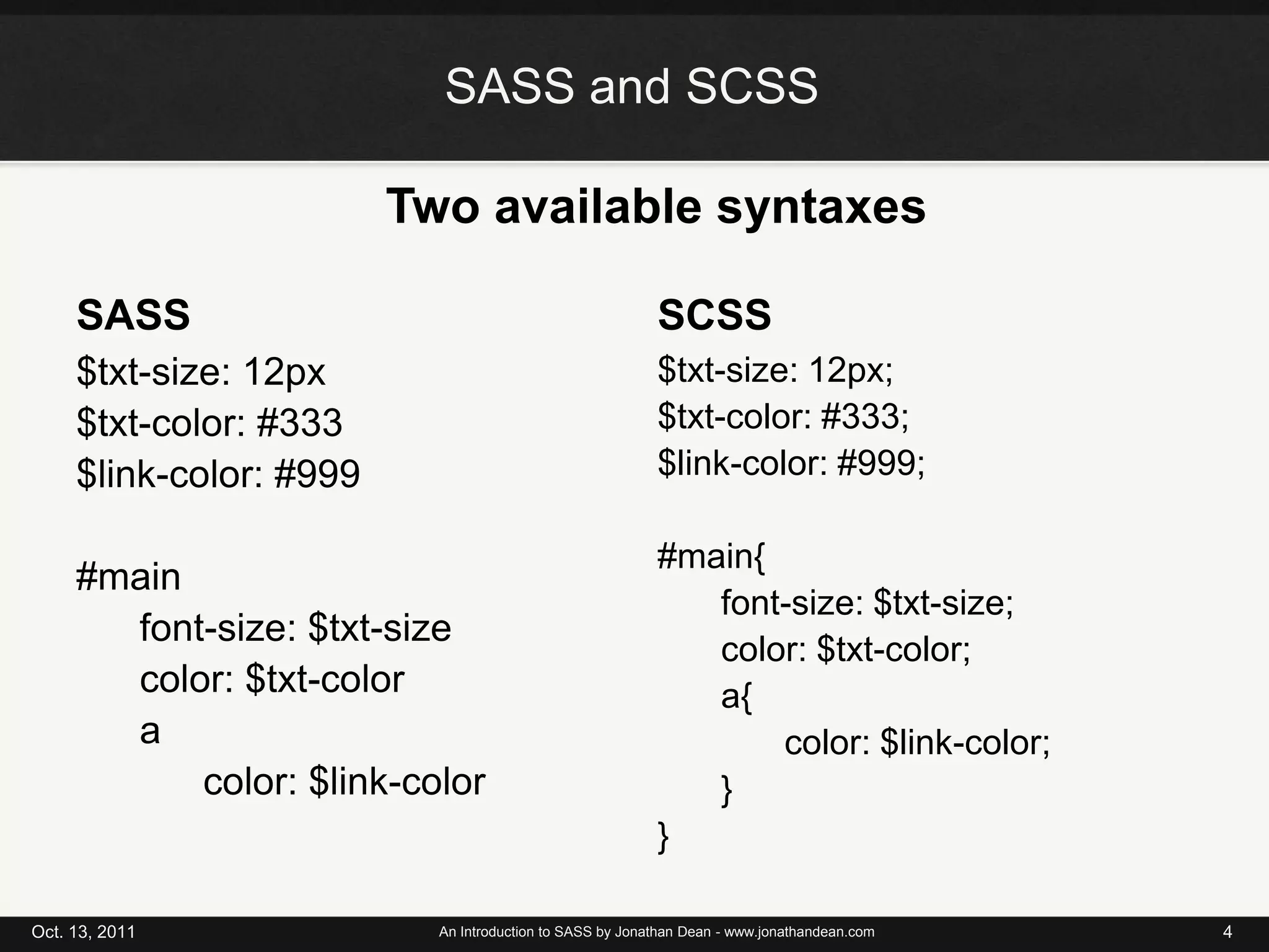 SASS and SCSSTwo available syntaxesSASSSCSS$txt-size: 12px$txt-color: #333$link-color: #999#mainfont-size: $txt-sizecolor: $txt-colora	color: $link-color$txt-size: 12px;$txt-color: #333;$link-color: #999;#main{	font-size: $txt-size;	color: $txt-color;a{		color: $link-color;	}}Oct. 13, 2011An Introduction to SASS by Jonathan Dean - www.jonathandean.com4