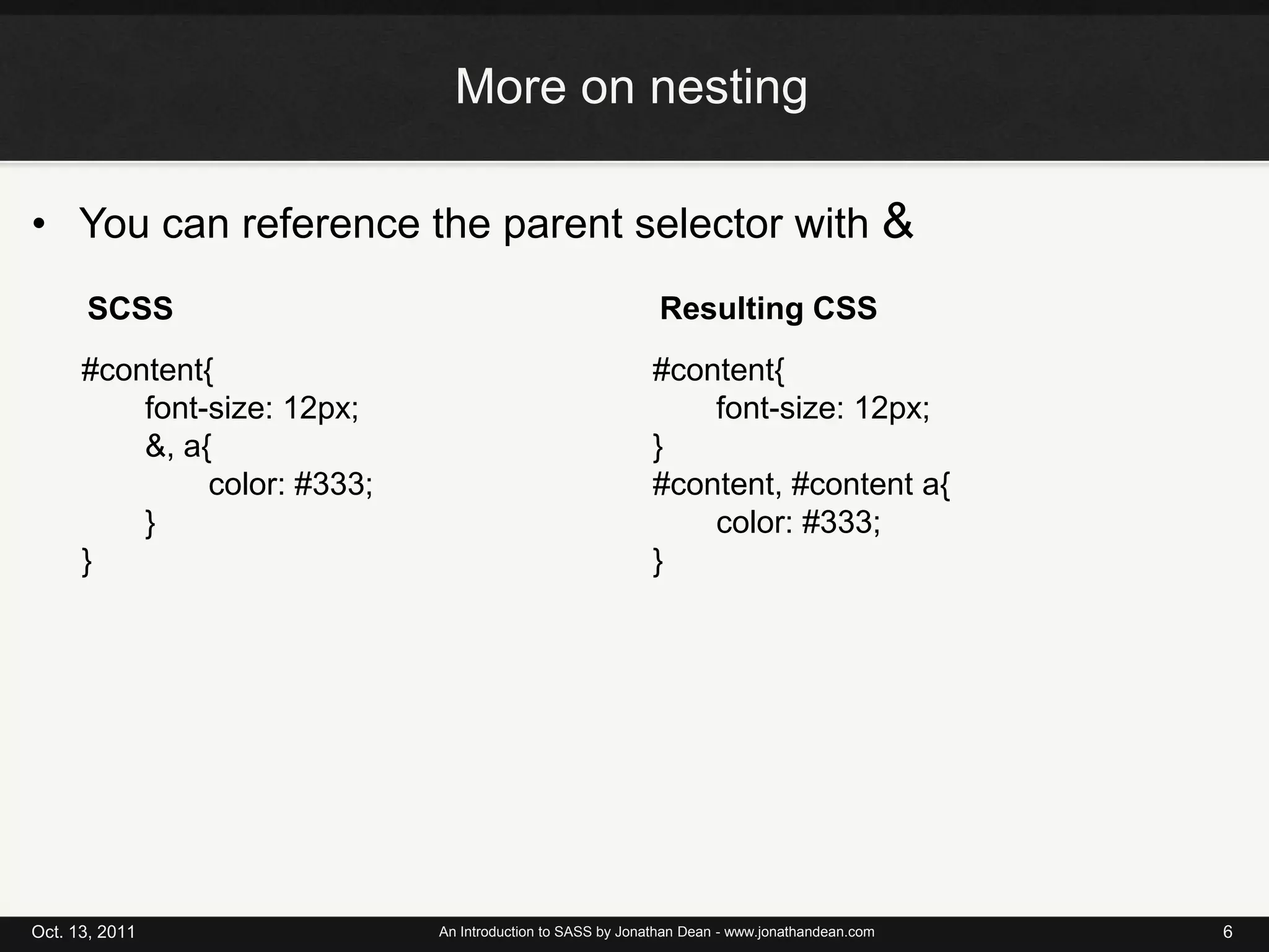Note: Some examples compile using different formatting, I changed them for the slides for readabilityMore on nestingYou can reference the parent selector with &Oct. 13, 2011An Introduction to SASS by Jonathan Dean - www.jonathandean.com6Resulting CSSSCSS#content{font-size: 12px;&, a{		color: #333;} }#content{	font-size: 12px;}#content, #content a{	color: #333;}