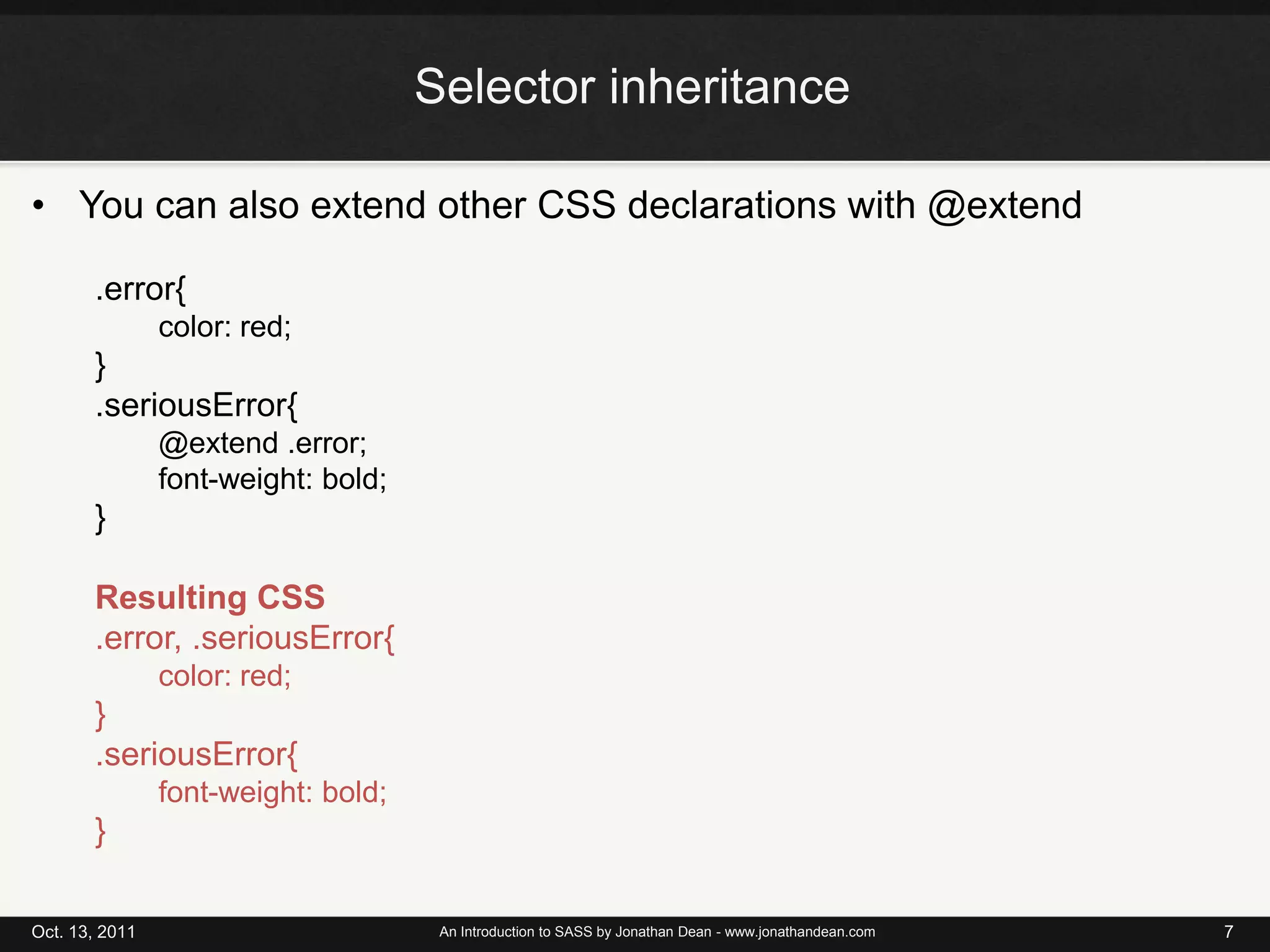 Selector inheritanceYou can also extend other CSS declarations with @extend.error{color: red;}.seriousError{@extend .error;font-weight: bold;}Resulting CSS.error, .seriousError{color: red;}.seriousError{font-weight: bold;}Oct. 13, 2011An Introduction to SASS by Jonathan Dean - www.jonathandean.com7