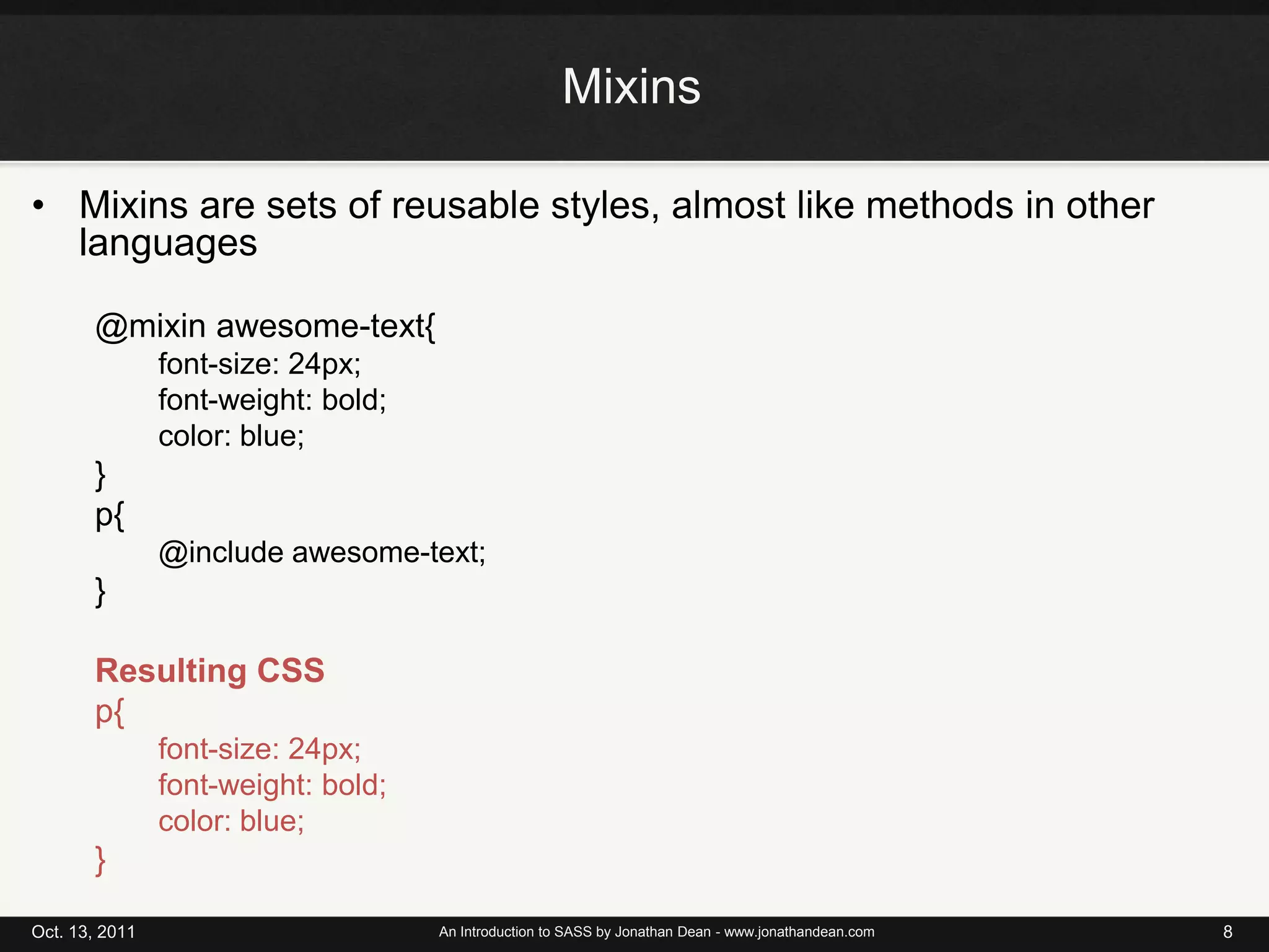 MixinsMixins are sets of reusable styles, almost like methods in other languages@mixin awesome-text{font-size: 24px;font-weight: bold;color: blue;}p{@include awesome-text;}Resulting CSSp{font-size: 24px;font-weight: bold;color: blue;}Oct. 13, 2011An Introduction to SASS by Jonathan Dean - www.jonathandean.com8
