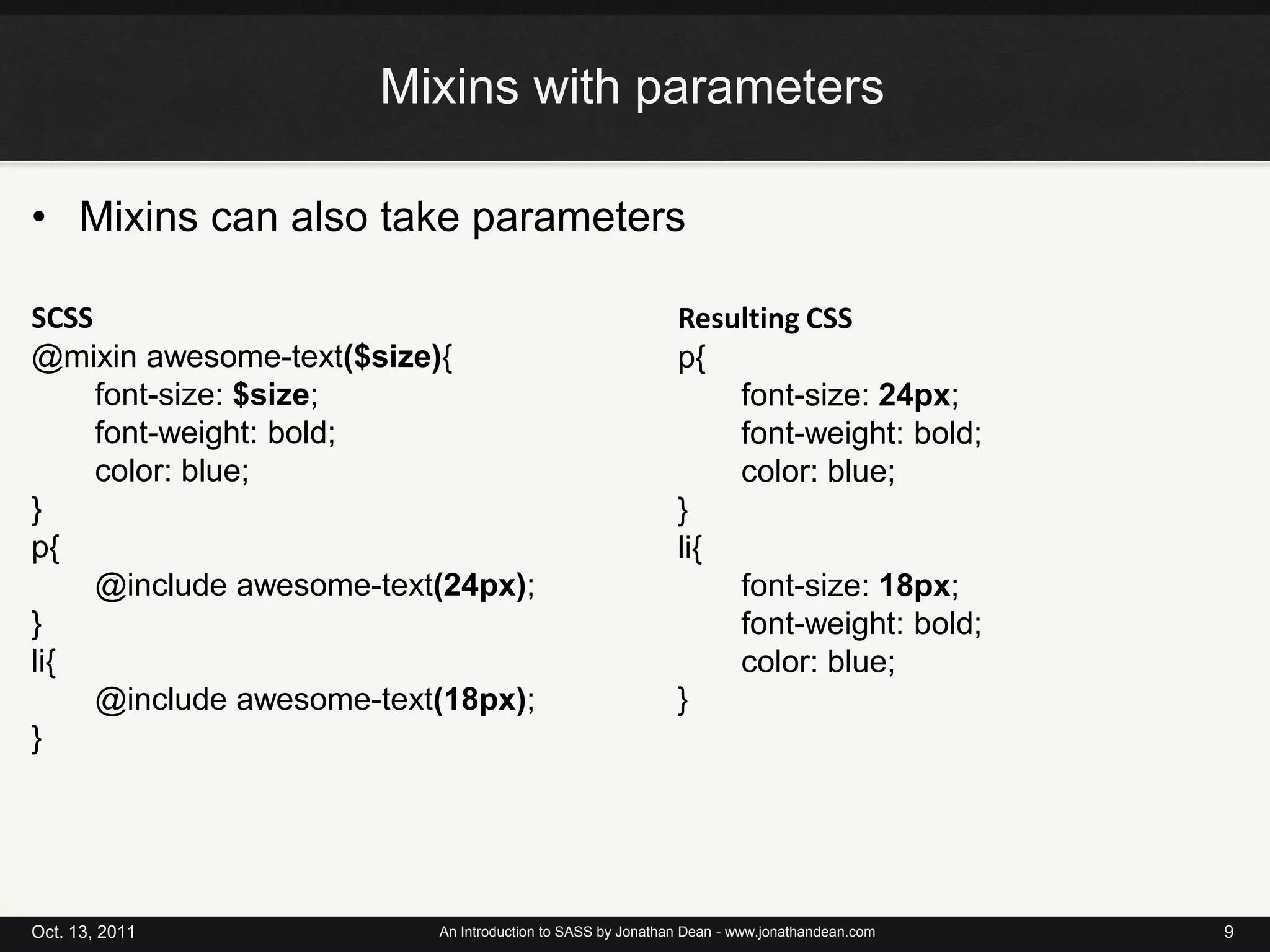 Mixins with parametersMixins can also take parametersOct. 13, 2011An Introduction to SASS by Jonathan Dean - www.jonathandean.com9SCSS@mixin awesome-text($size){font-size: $size;font-weight: bold;color: blue;}p{@include awesome-text(24px);}li{	@include awesome-text(18px);}Resulting CSSp{font-size: 24px;font-weight: bold;color: blue;}li{font-size: 18px;font-weight: bold;color: blue;}