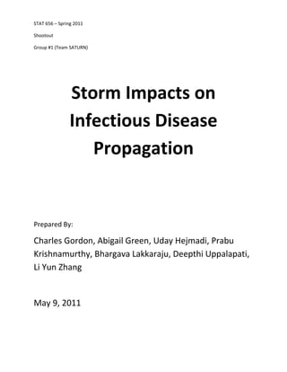STAT 656 – Spring 2011

Shootout

Group #1 (Team SATURN)




                Storm Impacts on
                Infectious Disease
                   Propagation


Prepared By:

Charles Gordon, Abigail Green, Uday Hejmadi, Prabu
Krishnamurthy, Bhargava Lakkaraju, Deepthi Uppalapati,
Li Yun Zhang


May 9, 2011
 