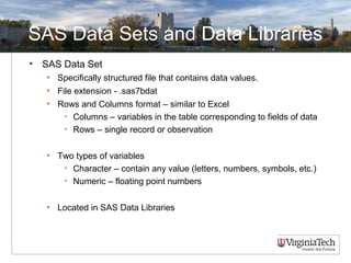SAS Data Sets and Data Libraries
• SAS Data Set
• Specifically structured file that contains data values.
• File extension - .sas7bdat
• Rows and Columns format – similar to Excel
• Columns – variables in the table corresponding to fields of data
• Rows – single record or observation
• Two types of variables
• Character – contain any value (letters, numbers, symbols, etc.)
• Numeric – floating point numbers
• Located in SAS Data Libraries
 