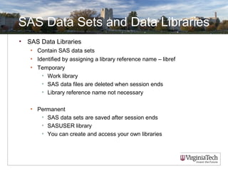 SAS Data Sets and Data Libraries
• SAS Data Libraries
• Contain SAS data sets
• Identified by assigning a library reference name – libref
• Temporary
• Work library
• SAS data files are deleted when session ends
• Library reference name not necessary
• Permanent
• SAS data sets are saved after session ends
• SASUSER library
• You can create and access your own libraries
 