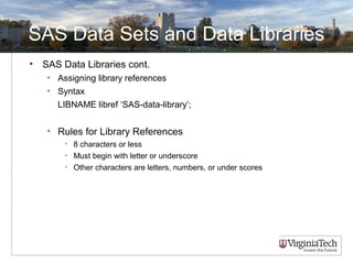 SAS Data Sets and Data Libraries
• SAS Data Libraries cont.
• Assigning library references
• Syntax
LIBNAME libref ‘SAS-data-library’;
• Rules for Library References
• 8 characters or less
• Must begin with letter or underscore
• Other characters are letters, numbers, or under scores
 
