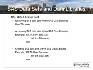 SAS Data Sets and Data Libraries
• SAS Data Libraries cont.
• Identifying SAS data sets within SAS Data Libraries
libref.filename
• Accessing SAS data sets within SAS Data Libraries
Example: DATA new_data_set;
set libref.filename;
run;
• Creating SAS data sets within SAS Data Libraries
Example: DATA libref.filename;
set old_data_set;
run;
 