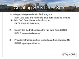 Creating SAS Data Sets
• Importing existing raw data in SAS program
1. Start Data step and name the SAS data set to be created
(include SAS Data library to be stored in)
DATA libref.SAS-data-set;
2. Identify the file that contains the raw data file (.dat file)
INFILE ‘raw-data-filename’;
3. Provide instruction on how to read data from raw data file
INPUT input-specifications;
 