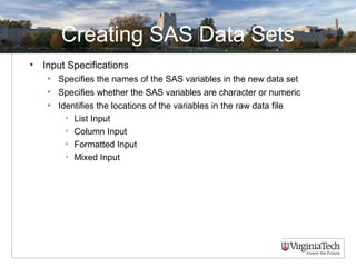 Creating SAS Data Sets
• Input Specifications
• Specifies the names of the SAS variables in the new data set
• Specifies whether the SAS variables are character or numeric
• Identifies the locations of the variables in the raw data file
• List Input
• Column Input
• Formatted Input
• Mixed Input
 