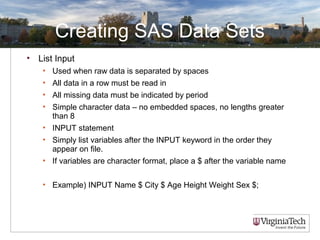 Creating SAS Data Sets
• List Input
• Used when raw data is separated by spaces
• All data in a row must be read in
• All missing data must be indicated by period
• Simple character data – no embedded spaces, no lengths greater
than 8
• INPUT statement
• Simply list variables after the INPUT keyword in the order they
appear on file.
• If variables are character format, place a $ after the variable name
• Example) INPUT Name $ City $ Age Height Weight Sex $;
 