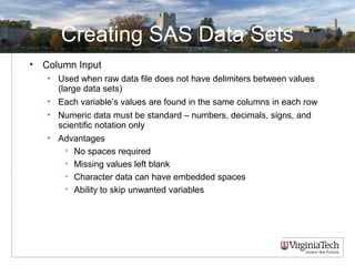 Creating SAS Data Sets
• Column Input
• Used when raw data file does not have delimiters between values
(large data sets)
• Each variable’s values are found in the same columns in each row
• Numeric data must be standard – numbers, decimals, signs, and
scientific notation only
• Advantages
• No spaces required
• Missing values left blank
• Character data can have embedded spaces
• Ability to skip unwanted variables
 