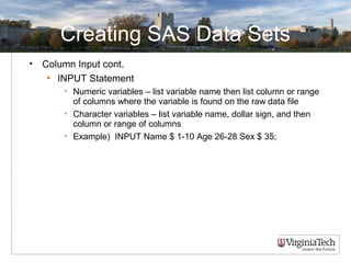 Creating SAS Data Sets
• Column Input cont.
• INPUT Statement
• Numeric variables – list variable name then list column or range
of columns where the variable is found on the raw data file
• Character variables – list variable name, dollar sign, and then
column or range of columns
• Example) INPUT Name $ 1-10 Age 26-28 Sex $ 35;
 