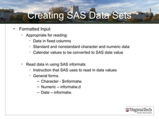 Creating SAS Data Sets
• Formatted Input
• Appropriate for reading:
• Data in fixed columns
• Standard and nonstandard character and numeric data
• Calendar values to be converted to SAS date value
• Read data in using SAS informats
• Instruction that SAS uses to read in data values
• General forms
– Character - $informatw.
– Numeric – informatw.d
– Date – informatw.
 