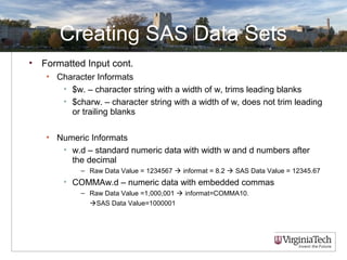 Creating SAS Data Sets
• Formatted Input cont.
• Character Informats
• $w. – character string with a width of w, trims leading blanks
• $charw. – character string with a width of w, does not trim leading
or trailing blanks
• Numeric Informats
• w.d – standard numeric data with width w and d numbers after
the decimal
– Raw Data Value = 1234567  informat = 8.2  SAS Data Value = 12345.67
• COMMAw.d – numeric data with embedded commas
– Raw Data Value =1,000,001  informat=COMMA10.
SAS Data Value=1000001
 