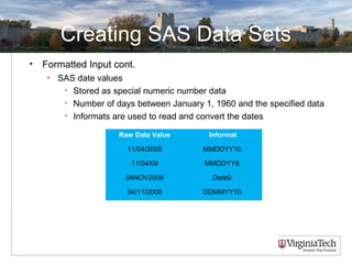 Creating SAS Data Sets
• Formatted Input cont.
• SAS date values
• Stored as special numeric number data
• Number of days between January 1, 1960 and the specified data
• Informats are used to read and convert the dates
Raw Data Value Informat
11/04/2009 MMDDYY10.
11/04/09 MMDDYY8.
04NOV2009 Date9.
04/11/2009 DDMMYY10.
 