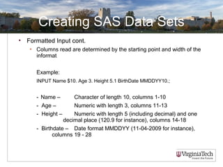Creating SAS Data Sets
• Formatted Input cont.
• Columns read are determined by the starting point and width of the
informat
Example:
INPUT Name $10. Age 3. Height 5.1 BirthDate MMDDYY10.;
- Name – Character of length 10, columns 1-10
- Age – Numeric with length 3, columns 11-13
- Height – Numeric with length 5 (including decimal) and one
decimal place (120.9 for instance), columns 14-18
- Birthdate – Date format MMDDYY (11-04-2009 for instance),
columns 19 - 28
 