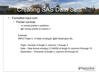 Creating SAS Data Sets
• Formatted Input cont.
• Pointer controls
• +n moves pointer n positions
• @n moves pointer to column n
Example:
INPUT Flight 3. +4 Date mmddyy8. @20 Destination $3.;
- Flight - Number of length 3, columns 1 through 3
- Date – Date format mmddyy (11/04/09) of length 8, columns 8 through 15
- Destination – Character of length 3, columns 20 through 22
 