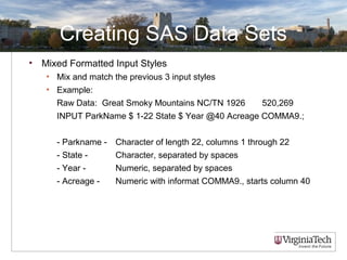 Creating SAS Data Sets
• Mixed Formatted Input Styles
• Mix and match the previous 3 input styles
• Example:
Raw Data: Great Smoky Mountains NC/TN 1926 520,269
INPUT ParkName $ 1-22 State $ Year @40 Acreage COMMA9.;
- Parkname - Character of length 22, columns 1 through 22
- State - Character, separated by spaces
- Year - Numeric, separated by spaces
- Acreage - Numeric with informat COMMA9., starts column 40
 