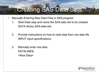 Creating SAS Data Sets
• Manually Entering Raw Data Files in SAS program
1. Start Data step and name the SAS data set to be created
DATA library.SAS-data-set;
2. Provide instructions on how to read data from raw data file
INPUT input-specifications;
3. Manually enter raw data
DATALINES;
<Raw Data>
 