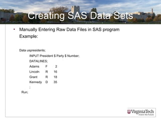 Creating SAS Data Sets
• Manually Entering Raw Data Files in SAS program
Example:
Data uspresidents;
INPUT President $ Party $ Number;
DATALINES;
Adams F 2
Lincoln R 16
Grant R 18
Kennedy D 35
;
Run;
 