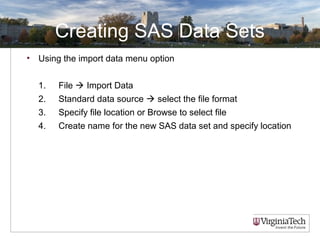 Creating SAS Data Sets
• Using the import data menu option
1. File  Import Data
2. Standard data source  select the file format
3. Specify file location or Browse to select file
4. Create name for the new SAS data set and specify location
 
