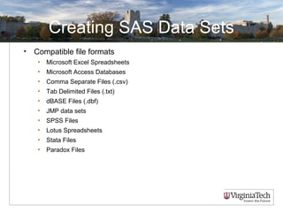 Creating SAS Data Sets
• Compatible file formats
• Microsoft Excel Spreadsheets
• Microsoft Access Databases
• Comma Separate Files (.csv)
• Tab Delimited Files (.txt)
• dBASE Files (.dbf)
• JMP data sets
• SPSS Files
• Lotus Spreadsheets
• Stata Files
• Paradox Files
 