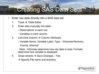 Creating SAS Data Sets
• Enter raw data directly into a SAS data set
1. Tools  Table Editor
2. Enter data manually into table
- Observations in each row
- Variables in each column
3. Left Click Column  Column Attributes
- Variable Name, Variable Label, Type – Character/Numeric,
Format, Informat
Note: Informats determine how raw data is read. Formats
determine how variable is displayed.
4. Close window  Save Changes – Yes
 Specify File name and directory
 