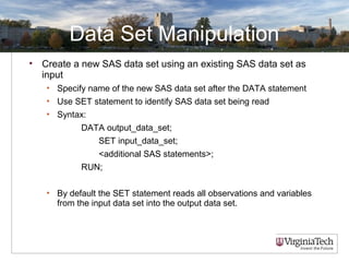 Data Set Manipulation
• Create a new SAS data set using an existing SAS data set as
input
• Specify name of the new SAS data set after the DATA statement
• Use SET statement to identify SAS data set being read
• Syntax:
DATA output_data_set;
SET input_data_set;
<additional SAS statements>;
RUN;
• By default the SET statement reads all observations and variables
from the input data set into the output data set.
 