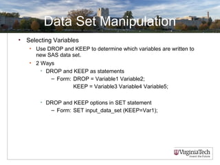 Data Set Manipulation
• Selecting Variables
• Use DROP and KEEP to determine which variables are written to
new SAS data set.
• 2 Ways
• DROP and KEEP as statements
– Form: DROP = Variable1 Variable2;
KEEP = Variable3 Variable4 Variable5;
• DROP and KEEP options in SET statement
– Form: SET input_data_set (KEEP=Var1);
 